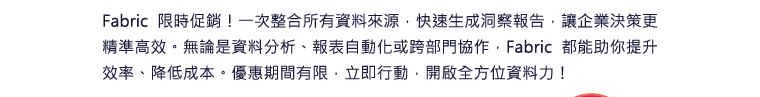 Fabric 限時促銷！一次整合所有資料來源，快速生成洞察報告，讓企業決策更精準高效。無論是資料分析、報表自動化或跨部門協作，Fabric 都能助你提升效率、降低成本。優惠期間有限，立即行動，開啟全方位資料力！